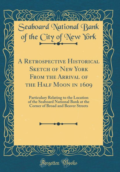 A Retrospective Historical Sketch of New York From the Arrival of the Half Moon in 1609: Particulary Relating to the Location of the Seaboard National Bank at the Corner of Broad and Beaver Streets (Classic Reprint)