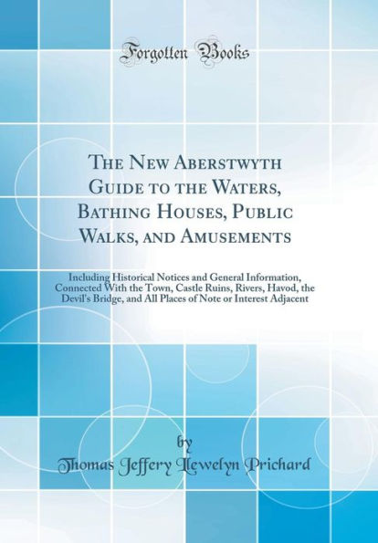 The New Aberstwyth Guide to the Waters, Bathing Houses, Public Walks, and Amusements: Including Historical Notices and General Information, Connected With the Town, Castle Ruins, Rivers, Havod, the Devil's Bridge, and All Places of Note or Interest Adjace