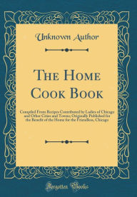 Title: The Home Cook Book: Compiled From Recipes Contributed by Ladies of Chicago and Other Cities and Towns; Originally Published for the Benefit of the Home for the Friendless, Chicago (Classic Reprint), Author: Unknown Author