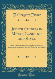 Title: Judith Studies in Metre, Language and Style: With a View to Determining the Date of the Oldenglish Fragment and the Home of Its Author (Classic Reprint), Author: T. Gregory Foster