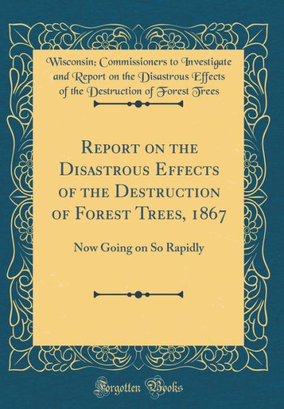 Report on the Disastrous Effects of the Destruction of Forest Trees, 1867: Now Going on So Rapidly (Classic Reprint)