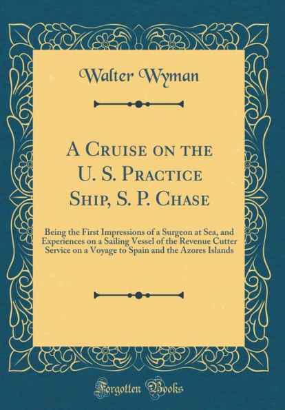 A Cruise on the U. S. Practice Ship, S. P. Chase: Being the First Impressions of a Surgeon at Sea, and Experiences on a Sailing Vessel of the Revenue Cutter Service on a Voyage to Spain and the Azores Islands (Classic Reprint)