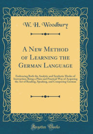 Title: A New Method of Learning the German Language: Embracing Both the Analytic and Synthetic Modes of Instruction; Being a Plain and Practical Way of Acquiring the Art of Reading, Speaking, and Composing German (Classic Reprint), Author: W. H. Woodbury