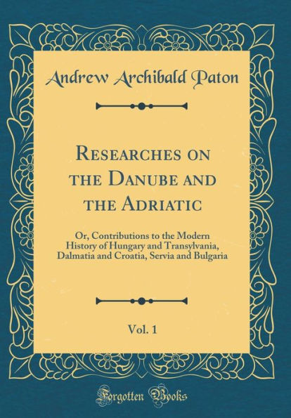 Researches on the Danube and the Adriatic, Vol. 1: Or, Contributions to the Modern History of Hungary and Transylvania, Dalmatia and Croatia, Servia and Bulgaria (Classic Reprint)