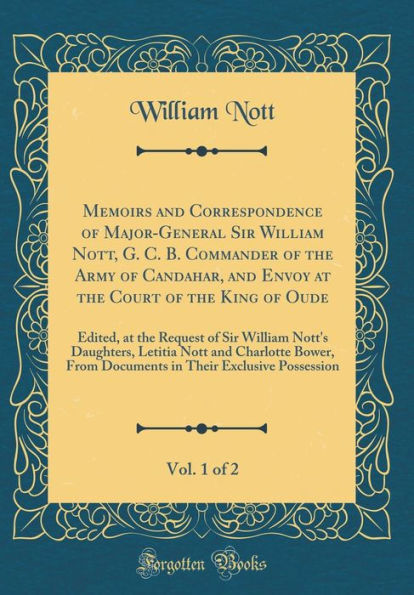 Memoirs and Correspondence of Major-General Sir William Nott, G. C. B. Commander of the Army of Candahar, and Envoy at the Court of the King of Oude, Vol. 1 of 2: Edited, at the Request of Sir William Nott's Daughters, Letitia Nott and Charlotte Bower, Fr