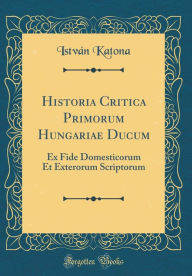 Title: Historia Critica Primorum Hungariae Ducum: Ex Fide Domesticorum Et Exterorum Scriptorum (Classic Reprint), Author: István Katona