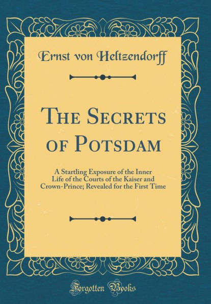 The Secrets of Potsdam: A Startling Exposure of the Inner Life of the Courts of the Kaiser and Crown-Prince; Revealed for the First Time (Classic Reprint)