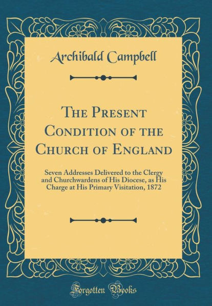 The Present Condition of the Church of England: Seven Addresses Delivered to the Clergy and Churchwardens of His Diocese, as His Charge at His Primary Visitation, 1872 (Classic Reprint)