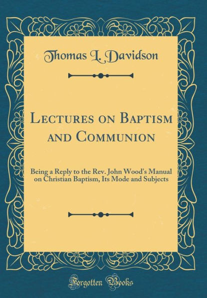 Lectures on Baptism and Communion: Being a Reply to the Rev. John Wood's Manual on Christian Baptism, Its Mode and Subjects (Classic Reprint)