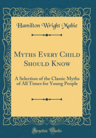 Title: Myths Every Child Should Know: A Selection of the Classic Myths of All Times for Young People (Classic Reprint), Author: Hamilton Wright Mabie