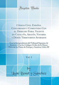 Title: Código Civil Español Concordado y Comentado Con el Derecho Foral Vigente en Cataluña, Aragón, Navarra y Demás Territorios Aforados, Vol. 3: Con la Jurisprudencia del Tribunal Supremo de Justicia y Con los Códigos Civiles de la Mayor Parte de los Pa, Author: León Bonel y Sánchez