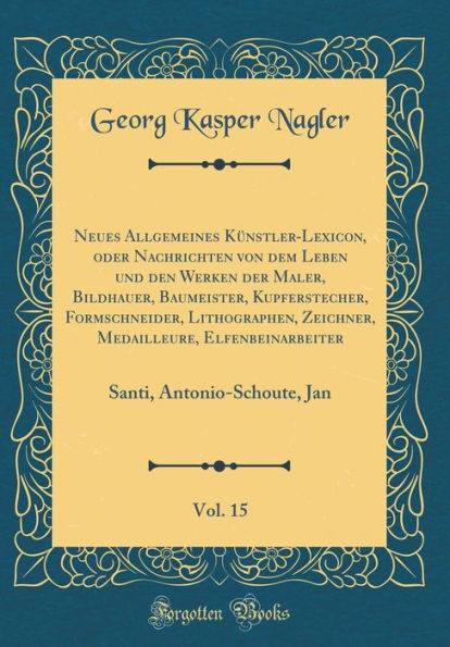 Neues Allgemeines Kï¿½nstler-Lexicon, Oder Nachrichten Von Dem Leben Und Den Werken Der Maler, Bildhauer, Baumeister, Kupferstecher, Formschneider, Lithographen, Zeichner, Medailleure, Elfenbeinarbeiter, Vol. 15: Santi, Antonio-Schoute, Jan