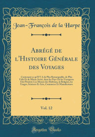 Title: Abrï¿½gï¿½ de l'Histoire Gï¿½nï¿½rale Des Voyages, Vol. 12: Contenant Ce Qu'il Y a de Plus Remarquable, de Plus Utile Et de Mieux Avï¿½rï¿½, Dans Les Pays Oï¿½ Les Voyageurs Ont Pï¿½nï¿½trï¿½; Les Moeurs Des Habitans, La Religion, Les Usages, Sciences Et, Author: Jean-Francois De La Harpe