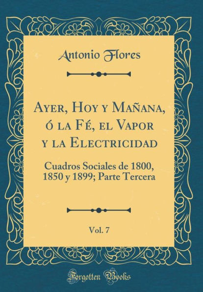 Ayer, Hoy Y Maï¿½ana, ï¿½ La Fï¿½, El Vapor Y La Electricidad, Vol. 7: Cuadros Sociales de 1800, 1850 Y 1899; Parte Tercera (Classic Reprint)