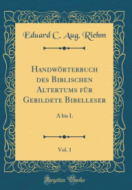 Title: Handwï¿½rterbuch Des Biblischen Altertums Fï¿½r Gebildete Bibelleser, Vol. 1: A Bis L (Classic Reprint), Author: Eduard C Aug Riehm