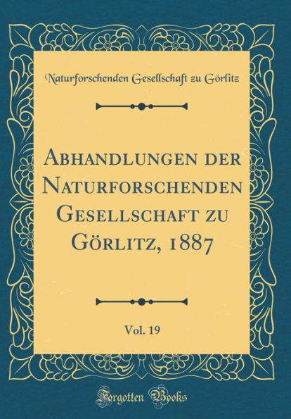 Abhandlungen Der Naturforschenden Gesellschaft Zu Gï¿½rlitz, 1887, Vol. 19 (Classic Reprint)