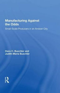 Title: Manufacturing Against The Odds: The Dynamics Of Gender, Class, And Economic Crises Among Small-scale Producers, Author: Hans Buechler
