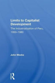 Title: Limits To Capitalist Development: The Industrialization Of Peru, 1950-1980, Author: John Weeks