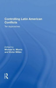 Title: Controlling Latin American Conflicts: Ten Approaches, Author: Michael A. Morris