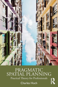 Title: Pragmatic Spatial Planning: Practial Theory for Professionals / Edition 1, Author: Charles Hoch