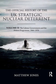 Title: The Official History of the UK Strategic Nuclear Deterrent: Volume II: The Labour Government and the Polaris Programme, 1964-1970 / Edition 1, Author: Matthew Jones