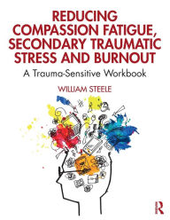 Title: Reducing Compassion Fatigue, Secondary Traumatic Stress, and Burnout: A Trauma-Sensitive Workbook / Edition 1, Author: William Steele