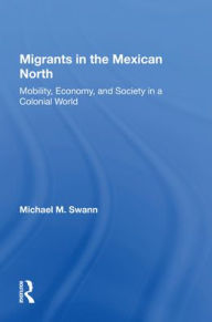 Title: Migrants In The Mexican North: Mobility, Economy And Society In A Colonial World, Author: Michael M Swann