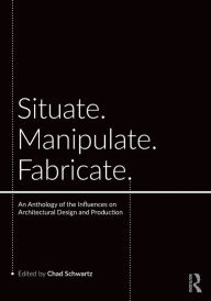 Title: Situate, Manipulate, Fabricate: An Anthology of the Influences on Architectural Design and Production / Edition 1, Author: Chad Schwartz