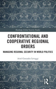 Title: Confrontational and Cooperative Regional Orders: Managing Regional Security in World Politics / Edition 1, Author: Ariel Gonzalez Levaggi