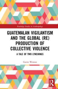 Title: Guatemalan Vigilantism and the Global (Re)Production of Collective Violence: A Tale of Two Lynchings / Edition 1, Author: Gavin Weston