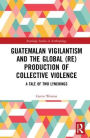 Guatemalan Vigilantism and the Global (Re)Production of Collective Violence: A Tale of Two Lynchings