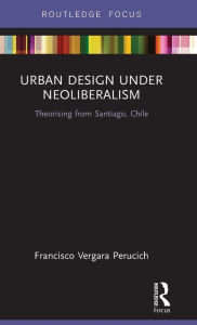 Title: Urban Design Under Neoliberalism: Theorising from Santiago, Chile / Edition 1, Author: Francisco Vergara Perucich