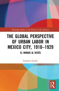 Title: The Global Perspective of Urban Labor in Mexico City, 1910-1929: El Mundo al Revés / Edition 1, Author: Stephan Fender