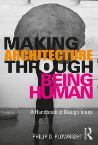 Title: Making Architecture Through Being Human: A Handbook of Design Ideas / Edition 1, Author: Philip D. Plowright