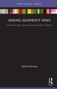 Title: Making Nonprofit News: Market Models, Influence and Journalistic Practice / Edition 1, Author: Patrick Ferrucci