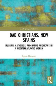 Title: Bad Christians, New Spains: Muslims, Catholics, and Native Americans in a Mediterratlantic World / Edition 1, Author: Byron Ellsworth Hamann