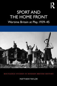 Title: Sport and the Home Front: Wartime Britain at Play, 1939-45, Author: Matthew Taylor