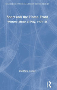 Title: Sport and the Home Front: Wartime Britain at Play, 1939-45, Author: Matthew Taylor