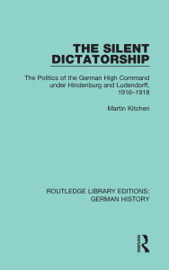 Title: The Silent Dictatorship: The Politics of the German High Command under Hindenburg and Ludendorff, 1916-1918, Author: Martin Kitchen
