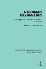 Title: A German Revolution: Local change and Continuity in Prussia, 1918 - 1920, Author: Stephen C. MacDonald