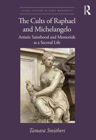 Title: The Cults of Raphael and Michelangelo: Artistic Sainthood and Memorials as a Second Life, Author: Tamara Smithers