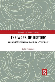 Title: The Work of History: Constructivism and a Politics of the Past / Edition 1, Author: Kalle Pihlainen
