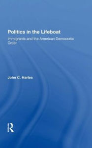 Title: Politics In The Lifeboat: Immigrants And The American Democratic Order, Author: John C. Harles