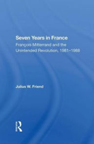 Title: Seven Years In France: Francois Mitterrand And The Unintended Revolution, 1981-1988, Author: Julius W Friend