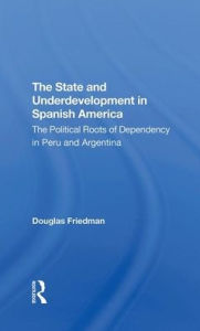 Title: The State And Underdevelopment In Spanish America: The Political Roots Of Dependency In Peru And Argentina, Author: Douglas Friedman