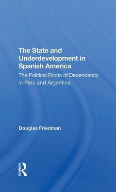 The State And Underdevelopment In Spanish America: The Political Roots Of Dependency In Peru And Argentina