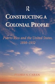 Title: Constructing A Colonial People: Puerto Rico And The United States, 1898-1932, Author: Pedro A Caban