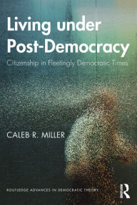 Title: Living under Post-Democracy: Citizenship in Fleetingly Democratic Times / Edition 1, Author: Caleb R. Miller