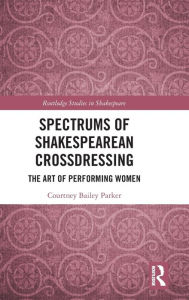 Title: Spectrums of Shakespearean Crossdressing: The Art of Performing Women / Edition 1, Author: Courtney Bailey Parker