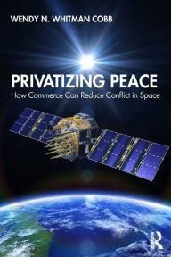 Title: Privatizing Peace: How Commerce Can Reduce Conflict in Space / Edition 1, Author: Wendy N. Whitman Cobb